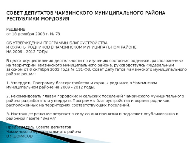 СОВЕТ ДЕПУТАТОВ ЧАМЗИНСКОГО МУНИЦИПАЛЬНОГО РАЙОНА РЕСПУБЛИКИ МОРДОВИЯ  РЕШЕНИЕ от 18 декабря 2008 г. № 78  ОБ УТВЕРЖДЕНИИ ПРОГРАММЫ БЛАГОУСТРОЙСТВА И ОХРАНЫ РОДНИКОВ В ЧАМЗИНСКОМ МУНИЦИПАЛЬНОМ РАЙОНЕ НА 2009 - 2012 ГОДЫ  В целях осуществления деятельности по изучению состояния родников, расположенных на территории Чамзинского муниципального района, руководствуясь Федеральным законом от 6 октября 2003 года № 131-ФЗ, Совет депутатов Чамзинского муниципального района решил:  1. Утвердить Программу благоустройства и охраны родников в Чамзинском муниципальном районе на 2009 - 2012 годы.  2. Рекомендовать главам городских и сельских поселений Чамзинского муниципального района разработать и утвердить Программы благоустройства и охраны родников, расположенных на территориях соответствующих поселений.  3. Настоящее решение вступает в силу со дня принятия и подлежит опубликованию в районной газете 