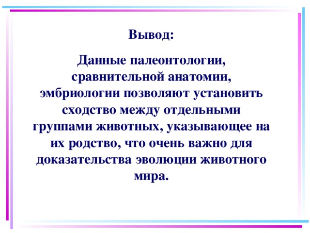 Вывод: Данные палеонтологии, сравнительной анатомии, эмбриологии позволяют установить сходство между отдельными группами животных, указывающее на их родство, что очень важно для доказательства эволюции животного мира. 