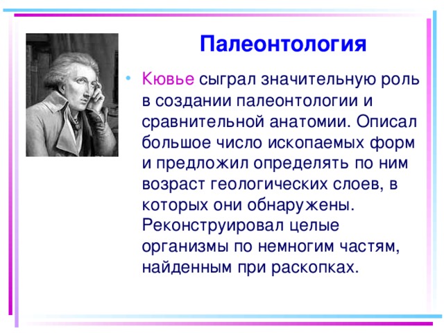 Палеонтология Кювье сыграл значительную роль в создании палеонтологии и сравнительной анатомии. Описал большое число ископаемых форм и предложил определять по ним возраст геологических слоев, в которых они обнаружены. Реконструировал целые организмы по немногим частям, найденным при раскопках. 