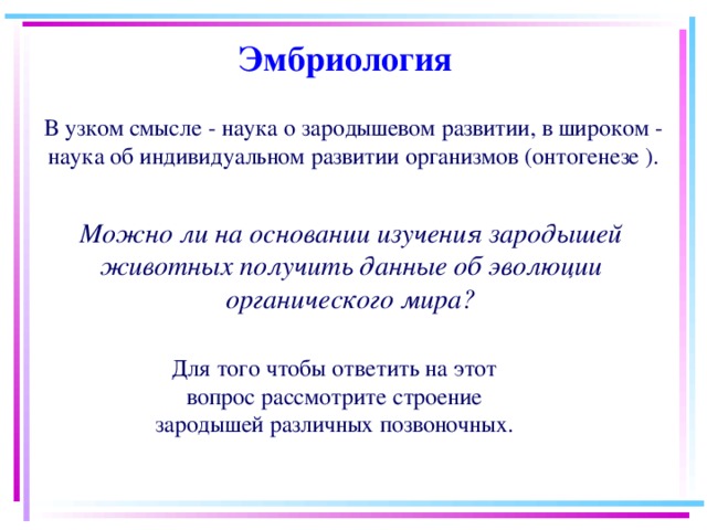 Эмбриология Можно ли на основании изучения зародышей животных получить данные об эволюции органического мира? В узком смысле - наука о зародышевом развитии, в широком - наука об индивидуальном развитии организмов (онтогенезе ). Для того чтобы ответить на этот вопрос рассмотрите строение зародышей различных позвоночных. 