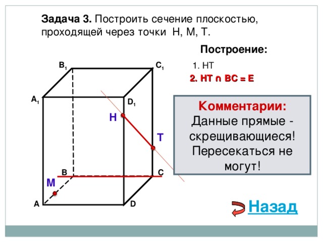 Задача 3. Построить сечение плоскостью, проходящей через точки Н, М, Т. Построение: В 1 1. НТ C 1 2. НТ ∩ ВС  =  Е А 1 D 1 Комментарии: Данные прямые - скрещивающиеся! Пересекаться не могут! Н Т С В М Назад D А 