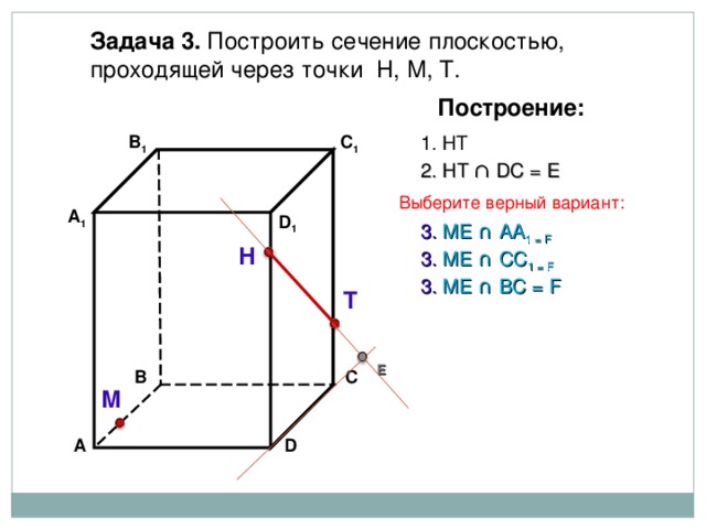 Задача 3. Построить сечение плоскостью, проходящей через точки Н, М, Т. Построение: В 1 1. НТ C 1 2. НТ ∩ D С  =  Е Выберите верный вариант: А 1 D 1 3 . ME ∩ AA 1 = F Н 3 . ME ∩ CC 1  = F 3 . ME ∩ B С  = F Т Е В С М D А 