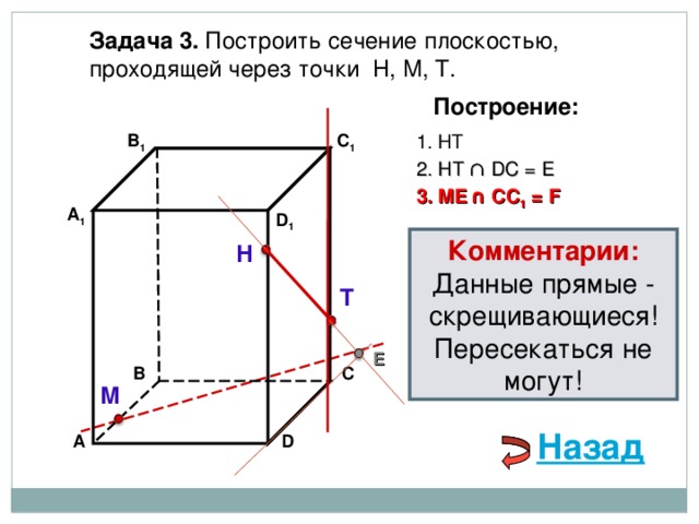 Задача 3. Построить сечение плоскостью, проходящей через точки Н, М, Т. Построение: В 1 1. НТ C 1 2. НТ ∩ D С  = E 3 . ME  ∩ CC 1 = F А 1 D 1 Комментарии: Данные прямые - скрещивающиеся! Пересекаться не могут! Н Т E С В М Назад D А 
