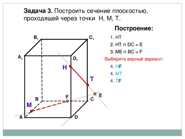 Задача 3. Построить сечение плоскостью, проходящей через точки Н, М, Т. Построение: В 1 C 1 1. НТ 2. НТ ∩ D С  = E 3 . ME  ∩ ВС  = F А 1 D 1 Выберите верный вариант: 4. Н F Н 4. МТ Т 4. Т F E F В С М D А 