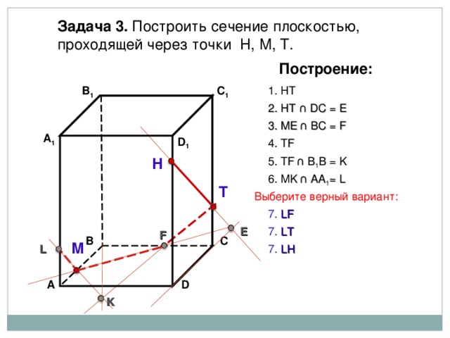 Задача 3. Построить сечение плоскостью, проходящей через точки Н, М, Т. Построение: В 1 C 1 1. НТ 2. НТ ∩ D С  = E 3 . ME  ∩ ВС  = F А 1 D 1 4. Т F 5. Т F  ∩ В 1 В  = K Н 6. М K  ∩ АА 1 = L Т Выберите верный вариант: 7. LF E 7. LT F В С М 7. LH L D А K 