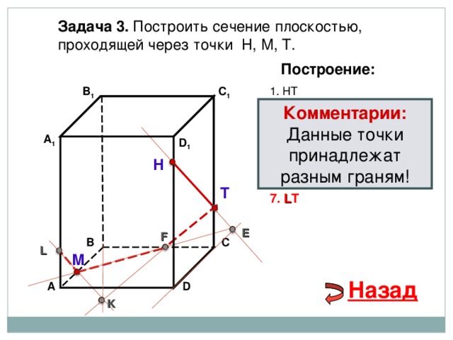 Задача 3. Построить сечение плоскостью, проходящей через точки Н, М, Т. Построение: 1. НТ В 1 C 1 Комментарии: 2. НТ ∩ D С  = E Данные точки принадлежат разным граням! 3 . ME  ∩ ВС  = F А 1 D 1 4. Т F 5. Т F  ∩ В 1 В  = K Н 6. М K  ∩ АА 1 = L Т 7. L Т E F В С L М Назад D А K 