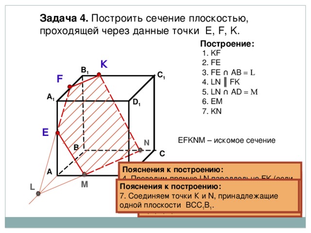 Задача  4. Построить сечение плоскостью, проходящей через  данные точки Е, F, K . Построение: 1. KF 2. FE К В 1 3. FE ∩  А B  = L C 1 F 4 . LN ║ FK 5 . LN ∩  AD = M А 1 6 . EM D 1 7 . KN E EFKNM – искомое сечение N В С Пояснения к построению: 4 . Проводим прямую LN параллельно FK (если секущая плоскость пересекает противоположные грани, то она пересекает их по параллельным отрезкам). А Пояснения к построению: 3. Прямые FE и АВ, лежащие в одной  плоскости АА 1 В 1 В, пересекаются в точке L  . Пояснения к построению: 2. Соединяем точки F и E , принадлежащие одной плоскости АА 1 В 1 В. Пояснения к построению: 1. Соединяем точки K и F , принадлежащие одной плоскости А 1 В 1 С 1 D 1 . М D L Пояснения к построению: 6 . Соединяем точки Е и М, принадлежащие одной плоскости АА 1 D 1 D . Пояснения к построению: 7 . Соединяем точки К и N , принадлежащие одной плоскости ВСС 1 В 1 . Пояснения к построению: 5 . Прямая LN пересекает ребро  AD  в точке M . 