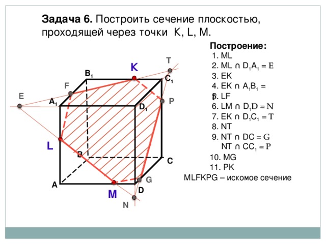 Задача  6. Построить сечение плоскостью, проходящей через точки К, L, М. Построение: 1. ML T 2. ML ∩  D 1 А 1  = E К В 1 3. EK C 1 4 . EK ∩  А 1 B 1  = F F 5 . LF E P А 1 6 . LM ∩  D 1 D = N D 1 7 . Е K ∩  D 1 C 1 = T 8 . NT 9 . NT ∩  DC = G  NT ∩  CC 1 = P L В 10 . MG С 11 . PK М LFKPG – искомое сечение G А D М N 