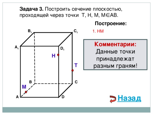 Задача 3. Построить сечение плоскостью, проходящей через точки Т, Н, М, М∈АВ. Построение: C 1 1. НМ В 1 Комментарии: Данные точки принадлежат разным граням! А 1 D 1 Н Т В С М Назад D А 