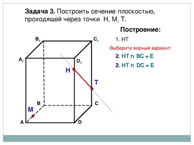 Задача 3. Построить сечение плоскостью, проходящей через точки Н, М, Т. Построение: 1. НТ C 1 В 1 Выберите верный вариант: 2. НТ ∩ B С  =  Е А 1 D 1 2. НТ ∩ D С  =  Е Н Т С В М D А 