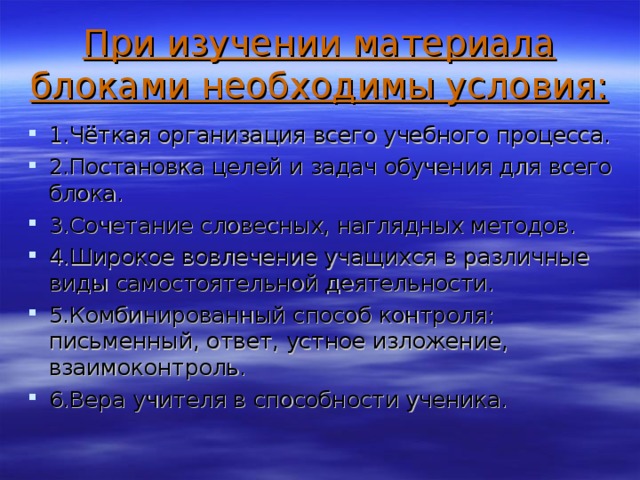 При изучении материала блоками необходимы условия: 1.Чёткая организация всего учебного процесса. 2.Постановка целей и задач обучения для всего блока. 3.Сочетание словесных, наглядных методов. 4.Широкое вовлечение учащихся в различные виды самостоятельной деятельности. 5.Комбинированный способ контроля: письменный, ответ, устное изложение, взаимоконтроль. 6.Вера учителя в способности ученика.  