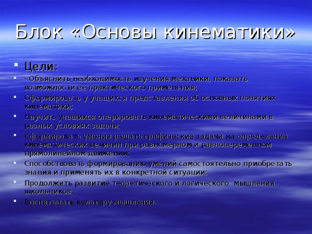 Блок «Основы кинематики» Цели: - Объяснить необходимость изучения механики, показать возможности её практического применения; Сформировать у учащихся представления об основных понятиях кинематики; Научить учащихся оперировать кинематическими величинами в разных условиях задачи; Сформировать умения решать графические задачи на определение кинематических величин при равномерном и равнопеременном прямолинейном движении; Способствовать формированию умений самостоятельно приобретать знания и применять их в конкретной ситуации; Продолжить развитие теоретического и логического мышления школьников; Воспитывать культуру мышления. 