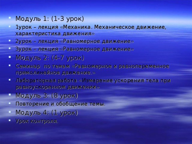 Модуль 1: (1-3 урок) 1урок – лекция «Механика. Механическое движение, характеристика движения» 2урок – лекция «Равномерное движение» 3урок – лекция «Равномерное движение» Модуль 2: (4-7 урок) Семинар по темам «Равномерное и равнопеременное прямолинейное движение.» Лабораторная работа «Измерение ускорения тела при равноускоренном движении» Модуль 3: (8 урок) Повторение и обобщение темы. Модуль 4: (1 урок) Урок контроля. 