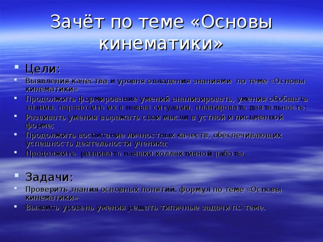 Зачёт по теме «Основы кинематики» Цели: Выявления качества и уровня овладения знаниями по теме «Основы кинематики» Продолжить формирование умений анализировать, умения обобщать знания, переносить их в новые ситуации, планировать деятельность; Развивать умения выражать свои мысли в устной и письменной форме; Продолжить воспитание личностных качеств, обеспечивающих успешность деятельности ученика; Продолжить развивать навыки коллективной работы. Задачи: Проверить знания основных понятий, формул по теме «Основы кинематики» Выявить уровень умения решать типичные задачи по теме. 