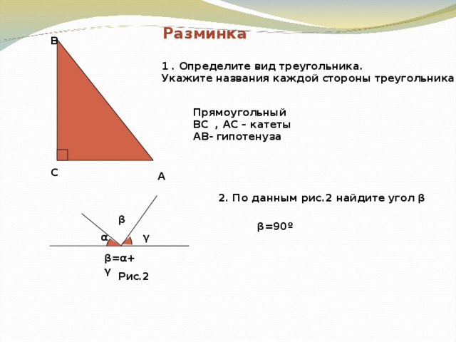 Разминка B 1 . Определите вид треугольника. Укажите названия каждой стороны треугольника Прямоугольный BC , AC – катеты AB- гипотенуза C A 2. По данным рис.2 найдите угол β β β =90 º γ α β = α + γ Рис.2 
