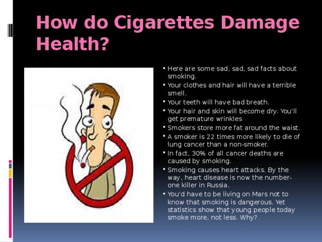 How do Cigarettes Damage Health? Here are some sad, sad, sad facts about smoking.  Your clothes and hair will have a terrible smell. Your teeth will have bad breath. Your hair and skin will become dry. You’ll get premature wrinkles Smokers store more fat around the waist. A smoker is 22 times more likely to die of lung cancer than a non-smoker. In fact, 30% of all cancer deaths are caused by smoking. Smoking causes heart attacks. By the way, heart disease is now the number-one killer in Russia. You’d have to be living on Mars not to know that smoking is dangerous. Yet statistics show that young people today smoke more, not less. Why? 