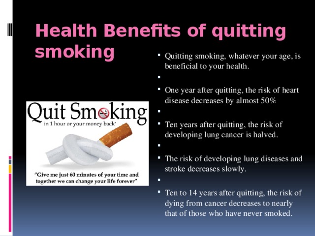 Health Benefits  of quitting smoking Quitting smoking, whatever your age, is beneficial to your health.   One year after quitting, the risk of heart disease decreases by almost 50%   Ten years after quitting, the risk of developing lung cancer is halved.   The risk of developing lung diseases and stroke decreases slowly.   Ten to 14 years after quitting, the risk of dying from cancer decreases to nearly that of those who have never smoked. 