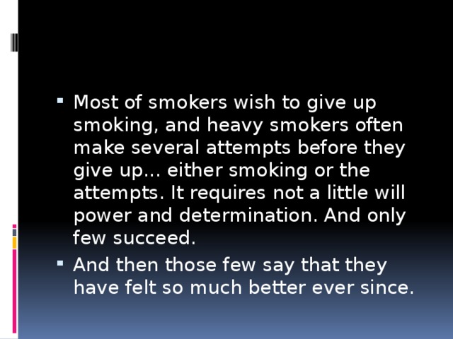 Most of smokers wish to give up smoking, and heavy smokers often make several attempts before they give up... either smoking or the attempts. It requires not a little will power and determination. And only few succeed. And then those few say that they have felt so much better ever since. 