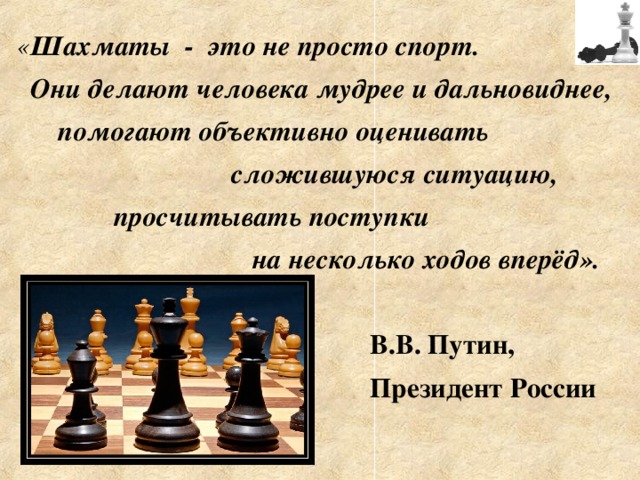 « Шахматы - это не просто спорт.  Они делают человека мудрее и дальновиднее,  помогают объективно оценивать  сложившуюся ситуацию,  просчитывать поступки  на несколько ходов вперёд».   В.В. Путин,  Президент России 