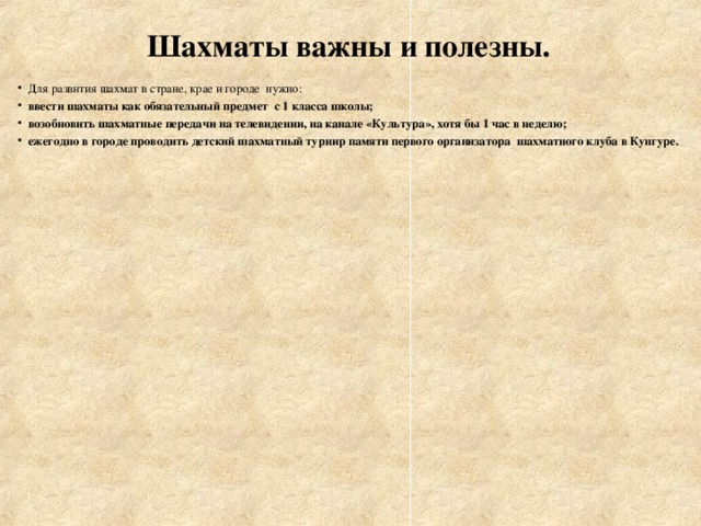 Шахматы важны и полезны. Для развития шахмат в стране, крае и городе нужно: ввести шахматы как обязательный предмет с 1 класса школы; возобновить шахматные передачи на телевидении, на канале «Культура», хотя бы 1 час в неделю; ежегодно в городе проводить детский шахматный турнир памяти первого организатора шахматного клуба в Кунгуре.  