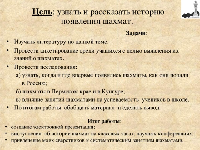 Цель : узнать и рассказать историю  появления шахмат.   Задачи : Изучить литературу по данной теме. Провести анкетирование среди учащихся с целью выявления их знаний о шахматах. Провести исследования:  а) узнать, когда и где впервые появились шахматы, как они попали  в Россию;  б) шахматы в Пермском крае и в Кунгуре;  в) влияние занятий шахматами на успеваемость учеников в школе. По итогам работы обобщить материал и сделать вывод.    Итог работы :  создание электронной презентации;  выступления об истории шахмат на классных часах, научных конференциях;  привлечение моих сверстников к систематическим занятиям шахматами. 