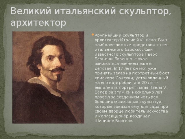 Великий итальянский скульптор, архитектор Крупнейший скульптор и архитектор Италии ХVII века. Был наиболее чистым представителем итальянского барокко. Сын известного скульптора Пьеро Бернини Лоренцо. Начал заниматься ваянием еще в детстве. В 17 лет он мог уже принять заказ на портретный бюст епископа Сантоки, установленный на его надгробии, а в 20 лет – выполнить портрет папы Павла V. Вслед за этим он несколько лет провел за созданием четырех больших мраморных скульптур, которые заказал ему для сада при своем дворце любитель искусства и коллекционер кардинал Шипионе Боргезе. 