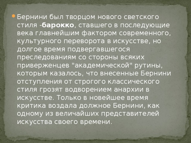 Бернини был творцом нового светского стиля - барокко , ставшего в последующие века главнейшим фактором современного, культурного переворота в искусстве, но долгое время подвергавшегося преследованиям со стороны всяких приверженцев 