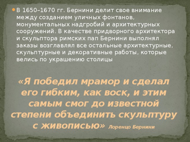 В 1650–1670 гг. Бернини делит свое внимание между созданием уличных фонтанов, монументальных надгробий и архитектурных сооружений. В качестве придворного архитектора и скульптора римских пап Бернини выполнял заказы возглавлял все остальные архитектурные, скульптурные и декоративные работы, которые велись по украшению столицы «Я победил мрамор и сделал его гибким, как воск, и этим самым смог до известной степени объединить скульптуру с живописью»  Лоренцо Бернини 