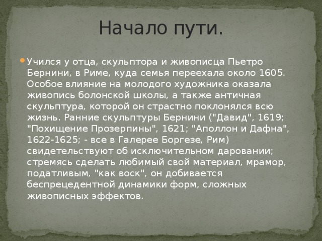 Начало пути. Учился у отца, скульптора и живописца Пьетро Бернини, в Риме, куда семья переехала около 1605. Особое влияние на молодого художника оказала живопись болонской школы, а также античная скульптура, которой он страстно поклонялся всю жизнь. Ранние скульптуры Бернини (