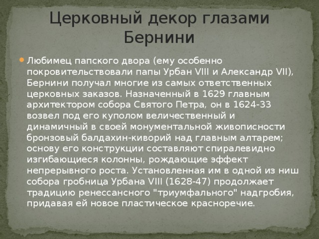 Церковный декор глазами Бернини Любимец папского двора (ему особенно покровительствовали папы Урбан VIII и Александр VII), Бернини получал многие из самых ответственных церковных заказов. Назначенный в 1629 главным архитектором собора Святого Петра, он в 1624-33 возвел под его куполом величественный и динамичный в своей монументальной живописности бронзовый балдахин-киворий над главным алтарем; основу его конструкции составляют спиралевидно изгибающиеся колонны, рождающие эффект непрерывного роста. Установленная им в одной из ниш собора гробница Урбана VIII (1628-47) продолжает традицию ренессансного 