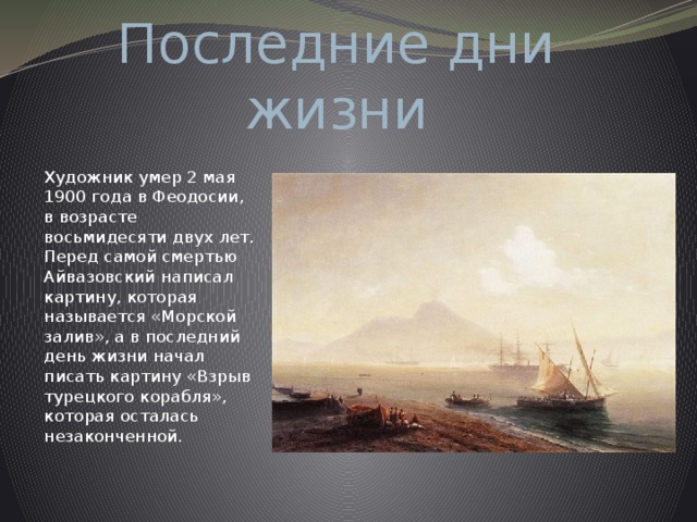 Последние дни жизни   Художник умер 2 мая 1900 года в Феодосии, в возрасте восьмидесяти двух лет. Перед самой смертью Айвазовский написал картину, которая называется «Морской залив», а в последний день жизни начал писать картину «Взрыв турецкого корабля», которая осталась незаконченной. 