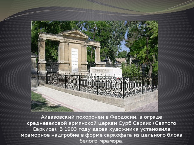 Айвазовский похоронен в Феодосии, в ограде средневековой армянской церкви Сурб Саркис (Святого Саркиса). В 1903 году вдова художника установила мраморное надгробие в форме саркофага из цельного блока белого мрамора. 