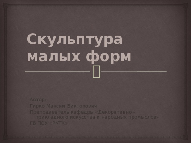 Скульптура малых форм Автор: Гирко Максим Викторович Преподаватель кафедры «Декоративно – прикладного искусства и народных промыслов» ГБ ПОУ «РКТК» 