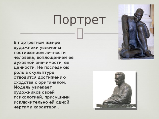 Портрет В портретном жанре художники увлечены постижением личности человека, воплощением ее духовной значимости, ее ценности. Не последнюю роль в скульптуре отводится достижению сходства с оригиналом. Модель увлекает художников своей психологией, присущими исключительно ей одной чертами характера..    