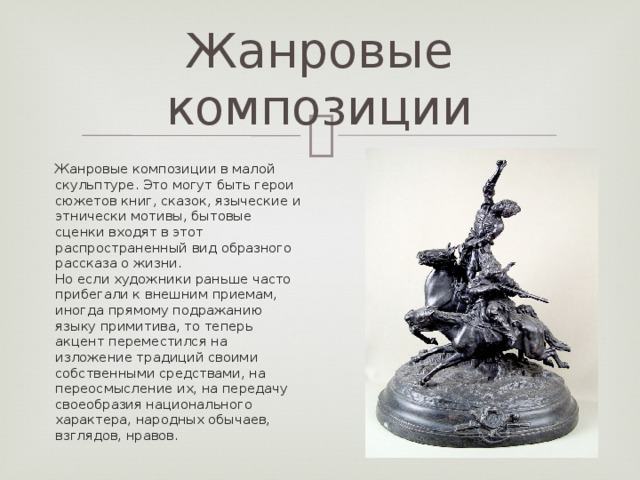 Жанровые композиции Жанровые композиции в малой скульптуре. Это могут быть герои сюжетов книг, сказок, языческие и этнически мотивы, бытовые сценки входят в этот распространенный вид образного рассказа о жизни.  Но если художники раньше часто прибегали к внешним приемам, иногда прямому подражанию языку примитива, то теперь акцент переместился на изложение традиций своими собственными средствами, на переосмысление их, на передачу своеобразия национального характера, народных обычаев, взглядов, нравов.  