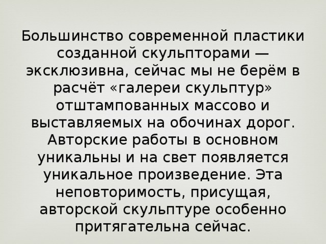 Большинство современной пластики созданной скульпторами — эксклюзивна, сейчас мы не берём в расчёт «галереи скульптур» отштампованных массово и выставляемых на обочинах дорог. Авторские работы в основном уникальны и на свет появляется уникальное произведение. Эта неповторимость, присущая, авторской скульптуре особенно притягательна сейчас. 