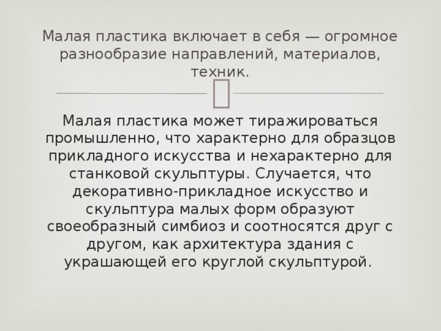 Малая пластика включает в себя — огромное разнообразие направлений, материалов, техник. Малая пластика может тиражироваться промышленно, что характерно для образцов прикладного искусства и нехарактерно для станковой скульптуры. Случается, что декоративно-прикладное искусство и скульптура малых форм образуют своеобразный симбиоз и соотносятся друг с другом, как архитектура здания с украшающей его круглой скульптурой.  