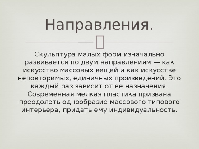Направления. Скульптура малых форм изначально развивается по двум направлениям — как искусство массовых вещей и как искусстве неповторимых, единичных произведений. Это каждый раз зависит от ее назначения. Современная мелкая пластика призвана преодолеть однообразие массового типового интерьера, придать ему индивидуальность. 