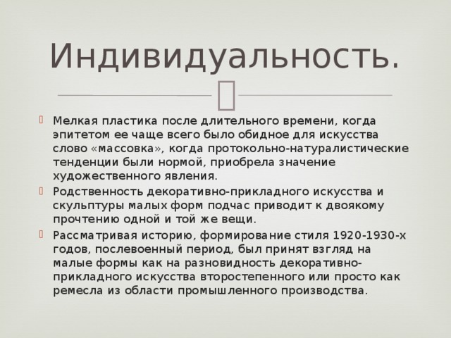 Индивидуальность. Мелкая пластика после длительного времени, когда эпитетом ее чаще всего было обидное для искусства слово «массовка», когда протокольно-натуралистические тенденции были нормой, приобрела значение художественного явления. Родственность декоративно-прикладного искусства и скульптуры малых форм подчас приводит к двоякому прочтению одной и той же вещи. Рассматривая историю, формирование стиля 1920-1930-х годов, послевоенный период, был принят взгляд на  малые формы как на разновидность декоративно-прикладного искусства второстепенного или просто как ремесла из области промышленного производства.   