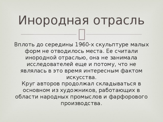 Инородная отрасль Вплоть до середины 1960-х скульптуре малых форм не отводилось места. Ее считали инородной отраслью, она не занимала исследователей еще и потому, что не являлась в это время интересным фактом искусства.  Круг авторов продолжал складываться в основном из художников, работающих в области народных промыслов и фарфорового производства. 
