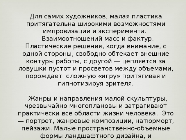 Для самих художников, малая пластика притягательна широкими возможностями импровизации и эксперимента.     Взаимоотношений масс и фактур. Пластические решения, когда внимание, с одной стороны, свободно обтекает внешние контуры работы, с другой — цепляется за ловушки пустот и просветов между объемами, порождает  сложную «игру» притягивая и гипнотизируя зрителя.        Жанры и направления малой скульптуры, чрезвычайно многоплановы и затрагивают практически все области жизни человека.  Это — портрет, жанровые композиции, натюрморт, пейзажи. Малые пространственно-объемные формы ландшафтного дизайна, и кинетическая скульптура. 