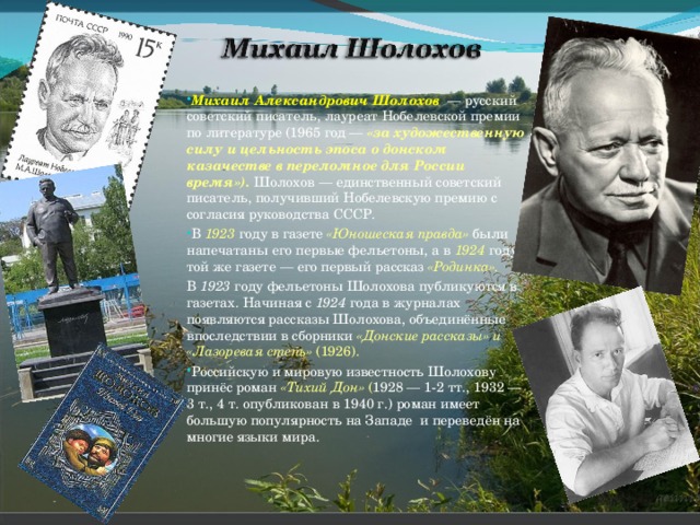 Михаил Александрович Шолохов  — русский советский писатель, лауреат Нобелевской премии по литературе (1965 год — «за художественную силу и цельность эпоса о донском казачестве в переломное для России время»).  Шолохов — единственный советский писатель, получивший Нобелевскую премию с согласия руководства СССР. В 1923  году в газете «Юношеская правда»  были напечатаны его первые фельетоны, а в 1924 году в той же газете — его первый рассказ «Родинка». В 1923  году фельетоны Шолохова публикуются в газетах. Начиная с 1924  года в журналах появляются рассказы Шолохова, объединённые впоследствии в сборники «Донские рассказы» и «Лазоревая степь» (1926). Российскую и мировую известность Шолохову принёс роман «Тихий Дон» ( 1928 — 1-2 тт., 1932 — 3 т., 4 т. опубликован в 1940 г.) роман имеет большую популярность на Западе и переведён на многие языки мира.  