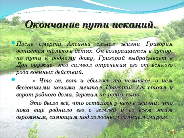 Окончание пути исканий. После смерти Аксиньи смысл жизни Григория остаётся только в детях. Он возвращается в хутор, по пути к родному дому, Григорий выбрасывает в Дон оружие- это символ отречения его от всякого рода военных действий.  « Что ж, вот и сбылось то немногое, о чем бессонными ночами мечтал Григорий. Он стоял у ворот родного дома, держал на руках сына…  Это было всё, что осталось у него в жизни, что пока ещё роднило его с землёй и со всем этим огромным, сияющим под холодным солнцем миром.» 