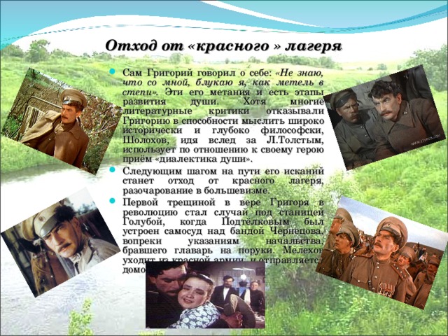 Отход от «красного » лагеря Сам Григорий говорил о себе: «Не знаю, что со мной, блукаю я, как метель в степи». Эти его метания и есть этапы развития души. Хотя многие литературные критики отказывали Григорию в способности мыслить широко исторически и глубоко философски, Шолохов, идя вслед за Л.Толстым, использует по отношению к своему герою приём «диалектика души». Следующим шагом на пути его исканий станет отход от красного лагеря, разочарование в большевизме. Первой трещиной в вере Григоря в революцию стал случай под станицей Голубой, когда Подтёлковым был устроен самосуд над бандой Чернецова, вопреки указаниям начальства, бравшего главарь на поруки. Мелехов уходит из красной армии, и отправляется домой. 