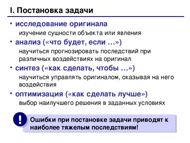 I. Постановка задачи исследование оригинала изучение сущности объекта или явления изучение сущности объекта или явления анализ («что будет, если …») научиться прогнозировать последствий при различных воздействиях на оригинал научиться прогнозировать последствий при различных воздействиях на оригинал синтез («как сделать, чтобы …») научиться управлять оригиналом, оказывая на него воздействия научиться управлять оригиналом, оказывая на него воздействия оптимизация («как сделать лучше») выбор наилучшего решения в заданных условиях выбор наилучшего решения в заданных условиях !  Ошибки при постановке задачи приводят к  наиболее тяжелым последствиям!  