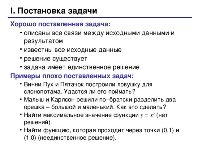 I. Постановка задачи Хорошо поставленная задача: описаны все связи между исходными данными и результатом известны все исходные данные решение существует задача имеет единственное решение описаны все связи между исходными данными и результатом известны все исходные данные решение существует задача имеет единственное решение Примеры плохо поставленных задач: Винни Пух и Пятачок построили ловушку для слонопотама. Удастся ли его поймать? Малыш и Карлсон решили по–братски разделить два орешка – большой и маленький. Как это сделать? Найти максимальное значение функции y = x 2 ( нет решений). Найти функцию, которая проходит через точки (0,1) и (1,0) (неединственное решение). Винни Пух и Пятачок построили ловушку для слонопотама. Удастся ли его поймать? Малыш и Карлсон решили по–братски разделить два орешка – большой и маленький. Как это сделать? Найти максимальное значение функции y = x 2 ( нет решений). Найти функцию, которая проходит через точки (0,1) и (1,0) (неединственное решение).  