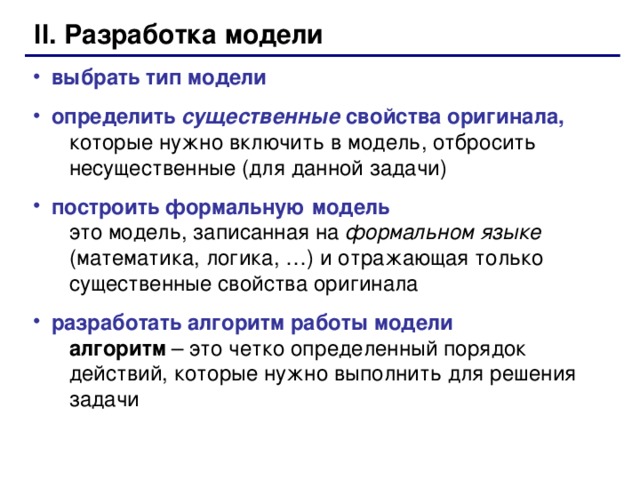 II. Разработка модели выбрать тип модели определить существенные свойства оригинала,   которые нужно включить в модель, отбросить  несущественные (для данной задачи) построить формальную модель  это модель, записанная на формальном языке   (математика, логика, …) и отражающая только  существенные свойства оригинала разработать алгоритм работы модели   алгоритм – это четко определенный порядок  действий, которые нужно выполнить для решения  задачи  