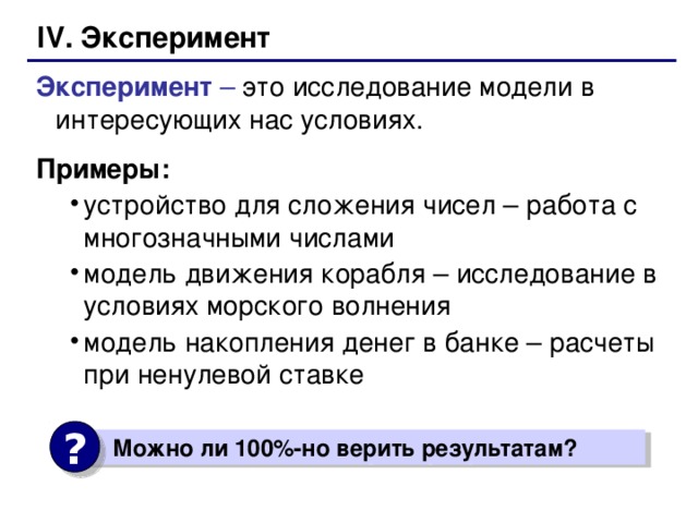 IV. Эксперимент Эксперимент – это исследование модели в интересующих нас условиях. Примеры: устройство для сложения чисел – работа с многозначными числами модель движения корабля – исследование в условиях морского волнения модель накопления денег в банке – расчеты при ненулевой ставке устройство для сложения чисел – работа с многозначными числами модель движения корабля – исследование в условиях морского волнения модель накопления денег в банке – расчеты при ненулевой ставке ?  Можно ли 100%-но верить результатам?  