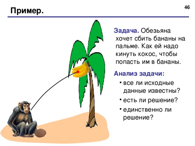  Пример. Задача. Обезьяна хочет сбить бананы на пальме. Как ей надо кинуть кокос, чтобы попасть им в бананы. Анализ задачи: все ли исходные данные известны? есть ли решение? единственно ли решение? все ли исходные данные известны? есть ли решение? единственно ли решение?  