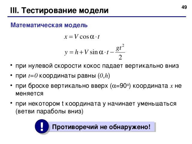48 III. Тестирование модели Математическая модель при нулевой скорости кокос  падает вертикально вниз при t=0  координаты равны ( 0 , h ) при броске вертикально вверх (  =90 o ) координата x  не меняется при некотором t координата y начинает уменьшаться (ветви параболы вниз) !  Противоречий не обнаружено!  